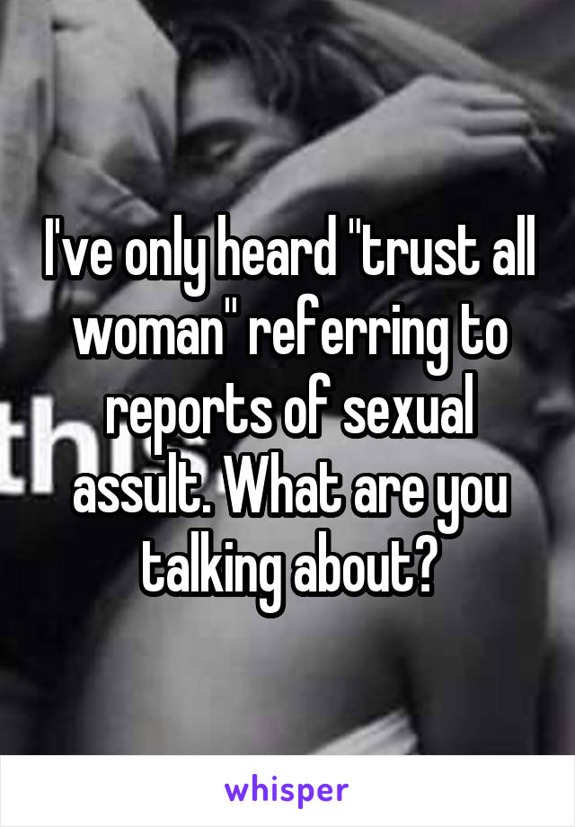 I've only heard "trust all woman" referring to reports of sexual assult. What are you talking about?