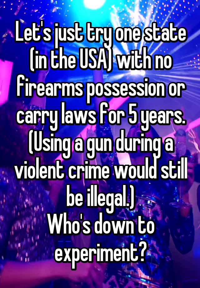 Let's just try one state (in the USA) with no firearms possession or carry laws for 5 years. (Using a gun during a violent crime would still be illegal.)
Who's down to experiment?