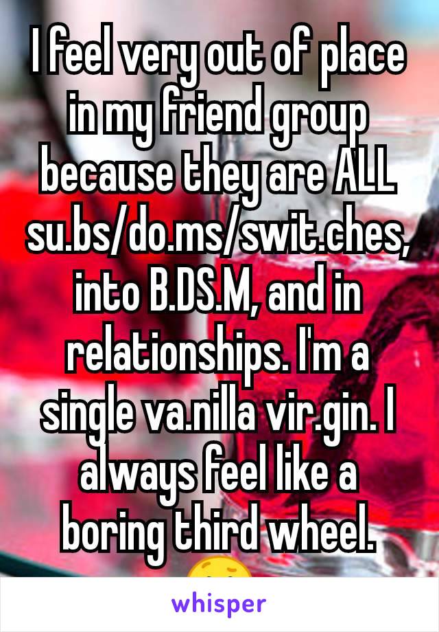 I feel very out of place in my friend group because they are ALL su.bs/do.ms/swit.ches, into B.DS.M, and in relationships. I'm a single va.nilla vir.gin. I always feel like a boring third wheel. 😕