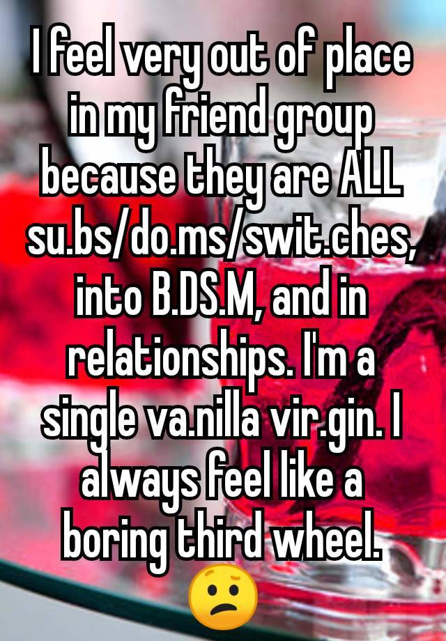 I feel very out of place in my friend group because they are ALL su.bs/do.ms/swit.ches, into B.DS.M, and in relationships. I'm a single va.nilla vir.gin. I always feel like a boring third wheel. 😕