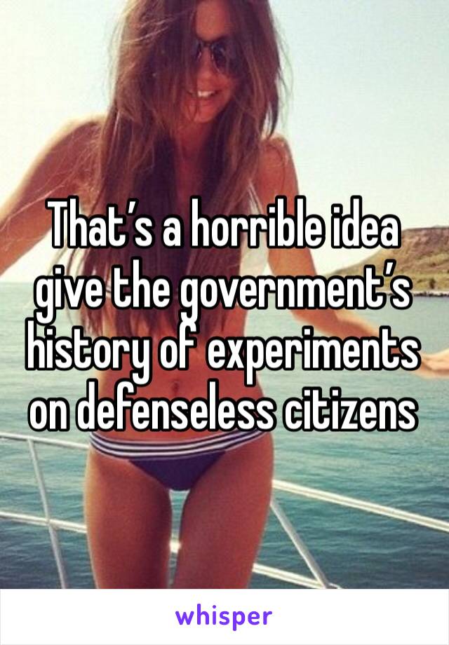 That’s a horrible idea give the government’s history of experiments on defenseless citizens