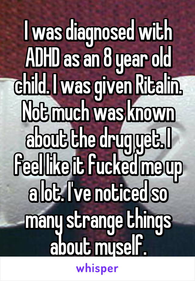 I was diagnosed with ADHD as an 8 year old child. I was given Ritalin. Not much was known about the drug yet. I feel like it fucked me up a lot. I've noticed so many strange things about myself.