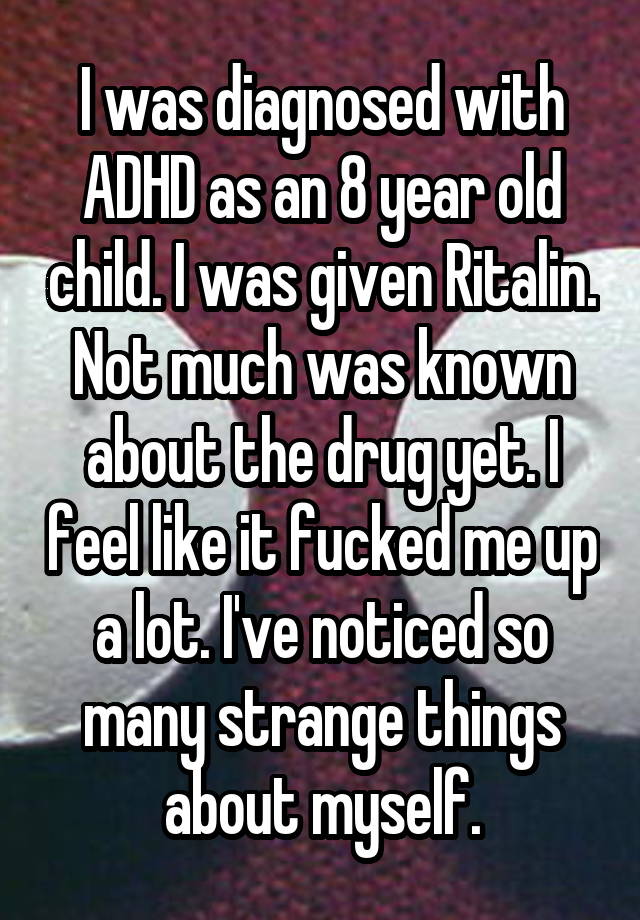 I was diagnosed with ADHD as an 8 year old child. I was given Ritalin. Not much was known about the drug yet. I feel like it fucked me up a lot. I've noticed so many strange things about myself.