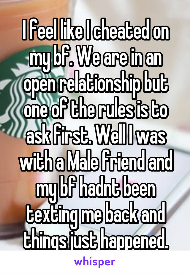 I feel like I cheated on my bf. We are in an open relationship but one of the rules is to ask first. Well I was with a Male friend and my bf hadnt been texting me back and things just happened.