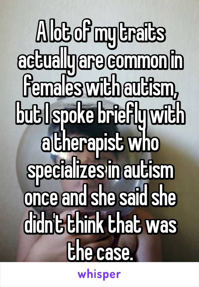 A lot of my traits actually are common in females with autism, but I spoke briefly with a therapist who specializes in autism once and she said she didn't think that was the case.