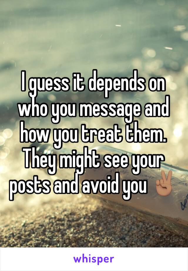 I guess it depends on who you message and how you treat them.
They might see your posts and avoid you ✌🏽