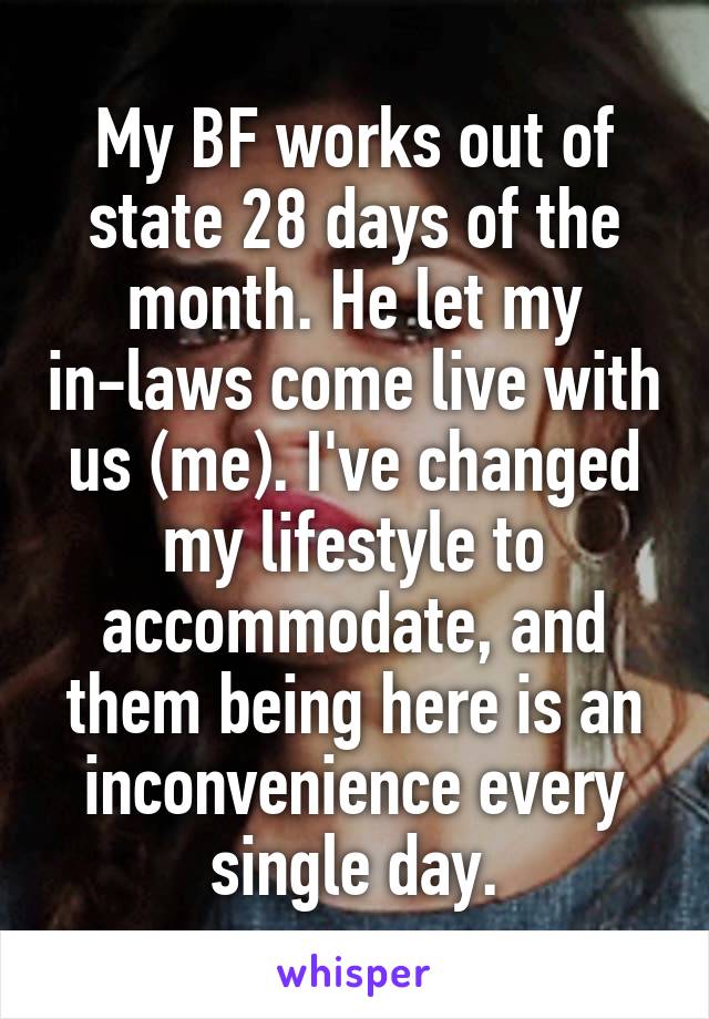 My BF works out of state 28 days of the month. He let my in-laws come live with us (me). I've changed my lifestyle to accommodate, and them being here is an inconvenience every single day.