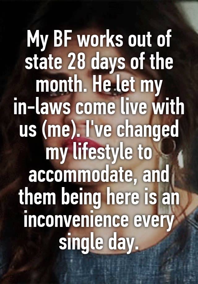 My BF works out of state 28 days of the month. He let my in-laws come live with us (me). I've changed my lifestyle to accommodate, and them being here is an inconvenience every single day.