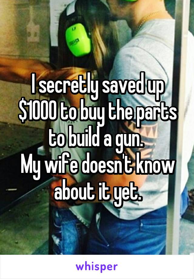 I secretly saved up $1000 to buy the parts to build a gun. 
My wife doesn't know about it yet.