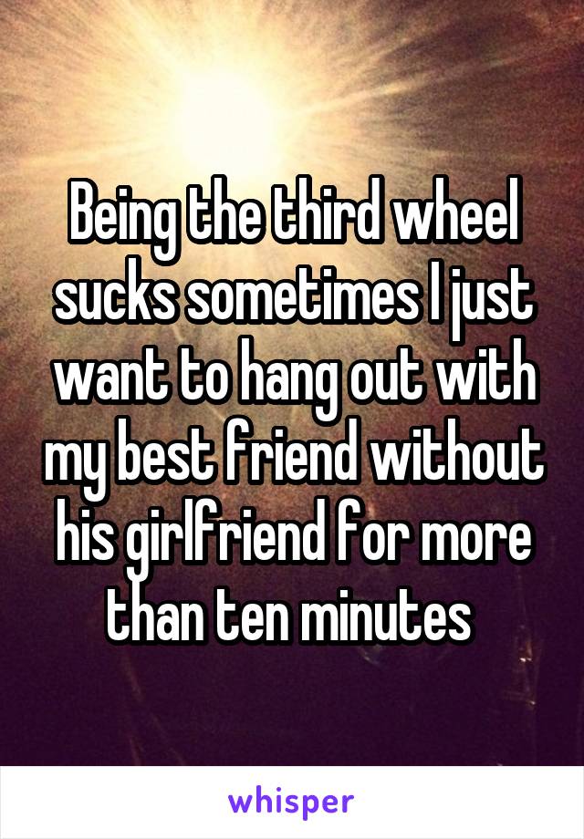 Being the third wheel sucks sometimes I just want to hang out with my best friend without his girlfriend for more than ten minutes 