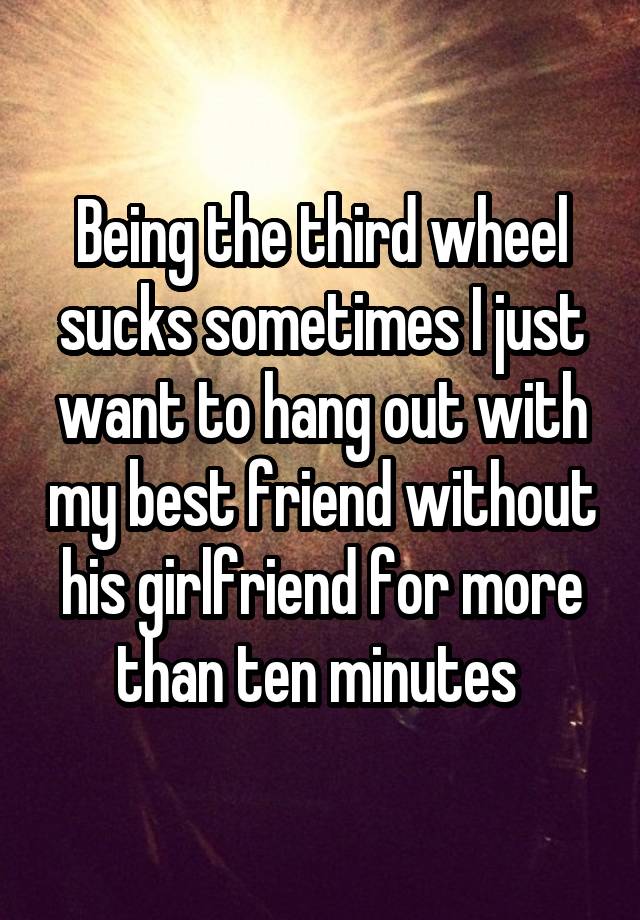 Being the third wheel sucks sometimes I just want to hang out with my best friend without his girlfriend for more than ten minutes 