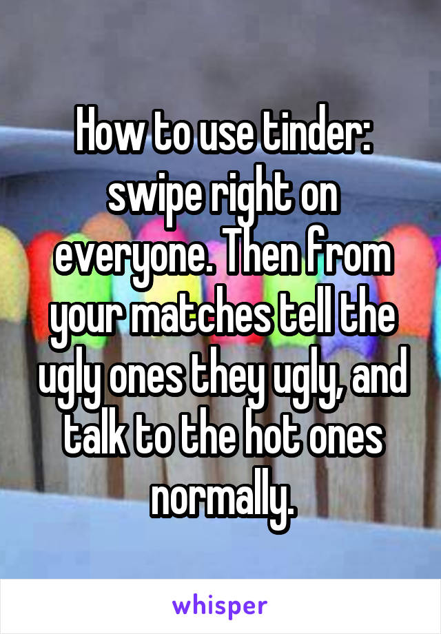 How to use tinder: swipe right on everyone. Then from your matches tell the ugly ones they ugly, and talk to the hot ones normally.