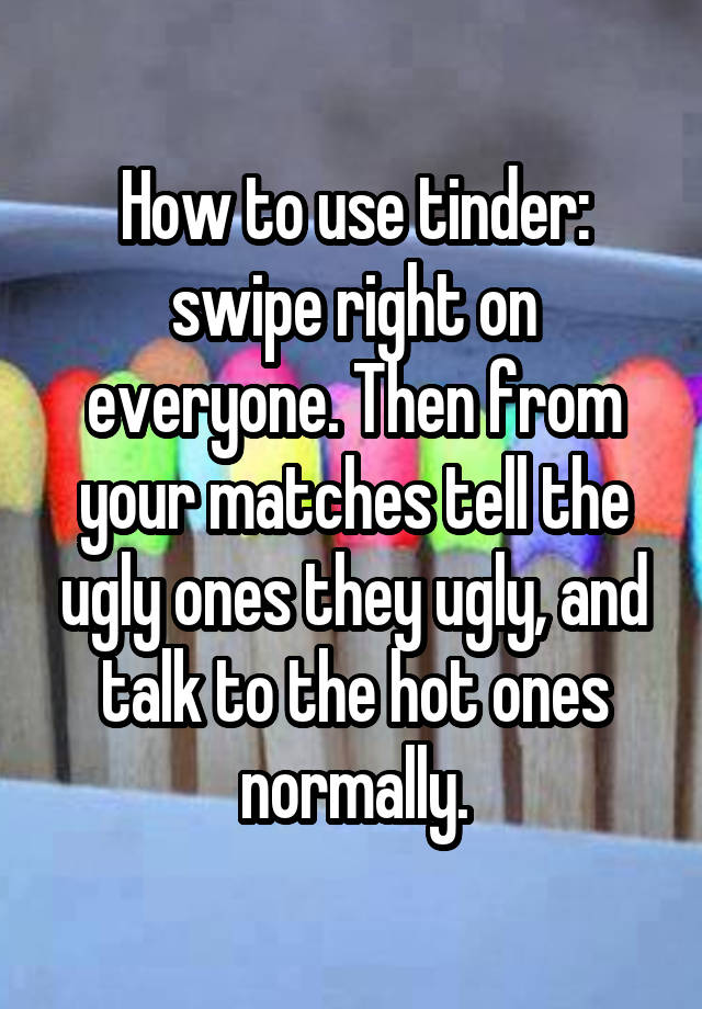 How to use tinder: swipe right on everyone. Then from your matches tell the ugly ones they ugly, and talk to the hot ones normally.