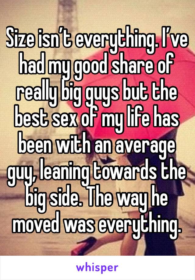 Size isn’t everything. I’ve had my good share of really big guys but the best sex of my life has been with an average guy, leaning towards the big side. The way he moved was everything. 