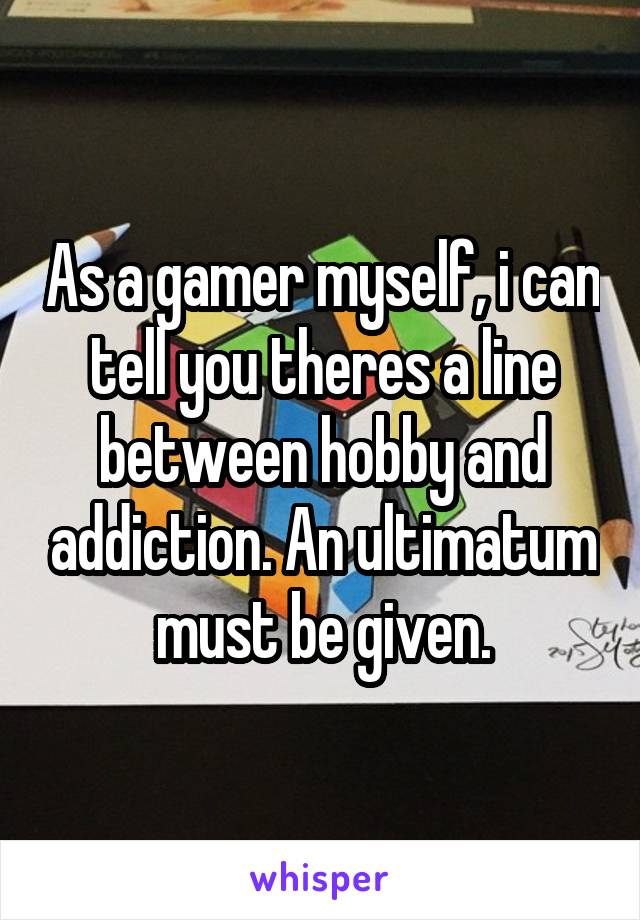 As a gamer myself, i can tell you theres a line between hobby and addiction. An ultimatum must be given.