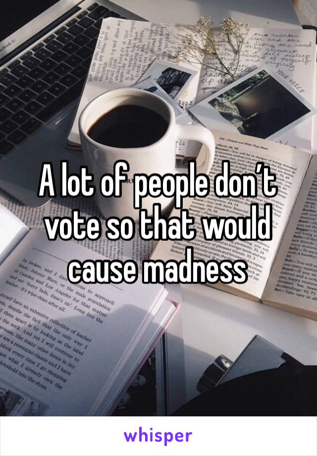 A lot of people don’t vote so that would cause madness