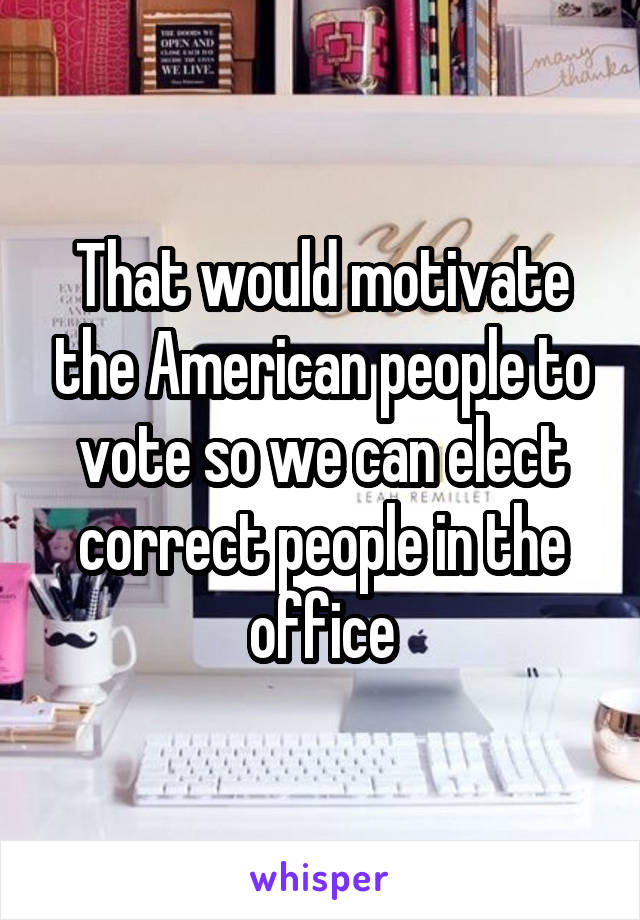 That would motivate the American people to vote so we can elect correct people in the office