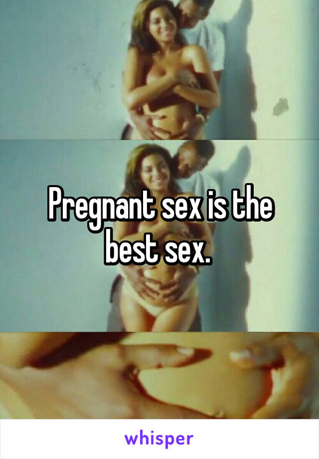 Pregnant sex is the best sex. 