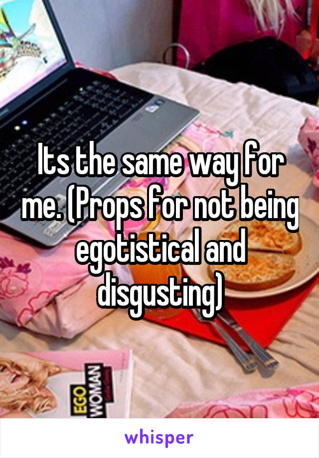 Its the same way for me. (Props for not being egotistical and disgusting)