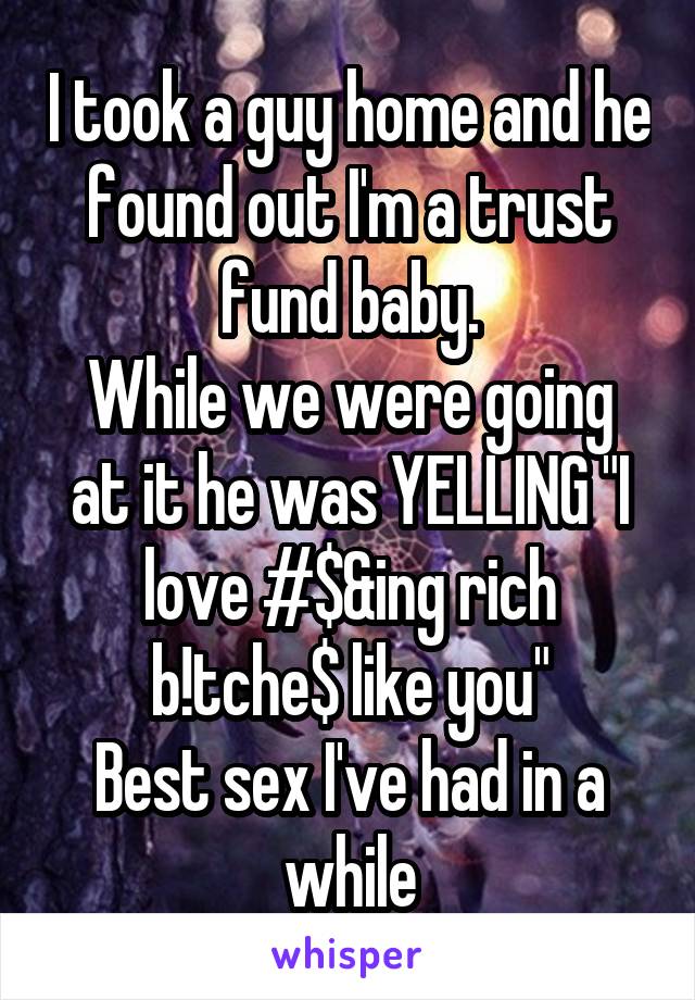 I took a guy home and he found out I'm a trust fund baby.
While we were going at it he was YELLING "I love #$&ing rich
b!tche$ like you"
Best sex I've had in a while