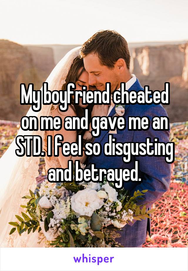 My boyfriend cheated on me and gave me an STD. I feel so disgusting and betrayed.