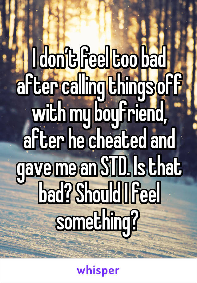 I don’t feel too bad after calling things off with my boyfriend, after he cheated and gave me an STD. Is that bad? Should I feel something? 