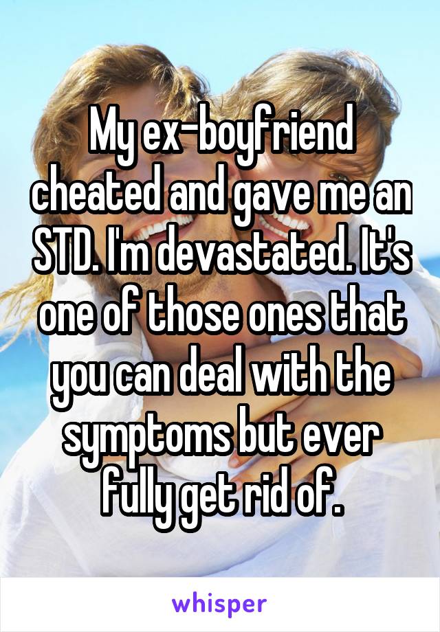 My ex-boyfriend cheated and gave me an STD. I'm devastated. It's one of those ones that you can deal with the symptoms but ever fully get rid of.