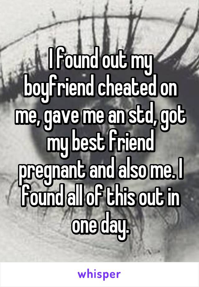 I found out my boyfriend cheated on me, gave me an std, got my best friend pregnant and also me. I found all of this out in one day.