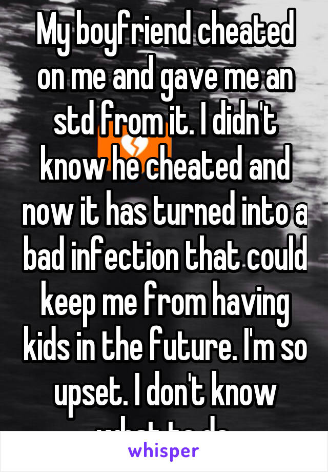 My boyfriend cheated on me and gave me an std from it. I didn't know he cheated and now it has turned into a bad infection that could keep me from having kids in the future. I'm so upset. I don't know what to do.