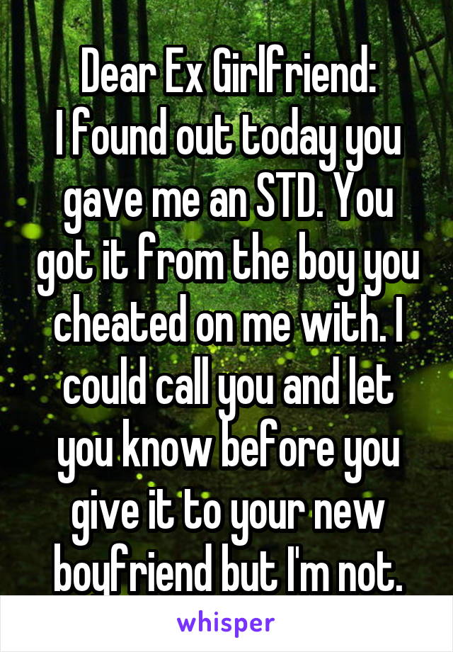 Dear Ex Girlfriend:
I found out today you gave me an STD. You got it from the boy you cheated on me with. I could call you and let you know before you give it to your new boyfriend but I'm not.