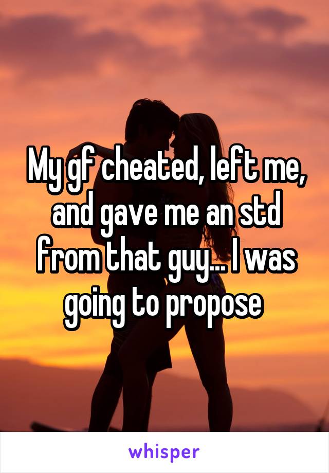 My gf cheated, left me, and gave me an std from that guy... I was going to propose 