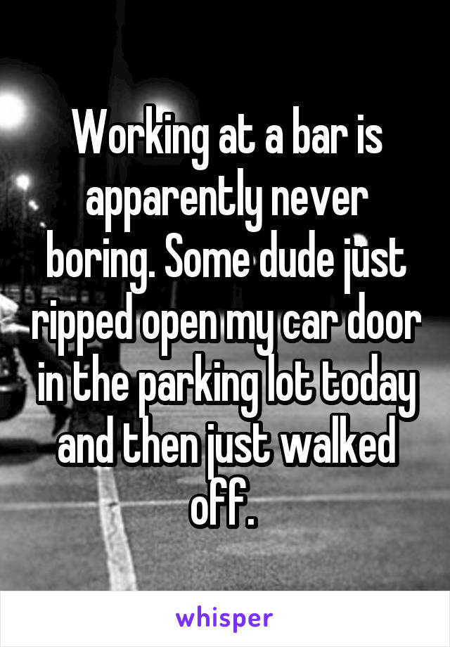 Working at a bar is apparently never boring. Some dude just ripped open my car door in the parking lot today and then just walked off. 
