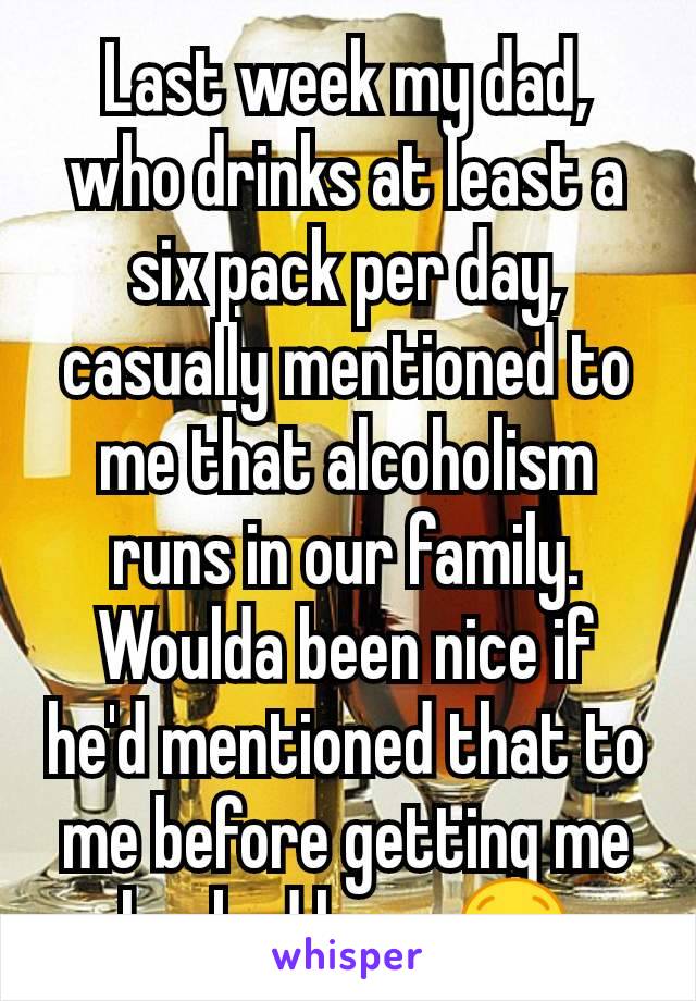 Last week my dad, who drinks at least a six pack per day, casually mentioned to me that alcoholism runs in our family. Woulda been nice if he'd mentioned that to me before getting me hooked lmao 😒