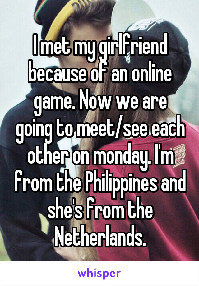I met my girlfriend because of an online game. Now we are going to meet/see each other on monday. I'm from the Philippines and she's from the Netherlands.