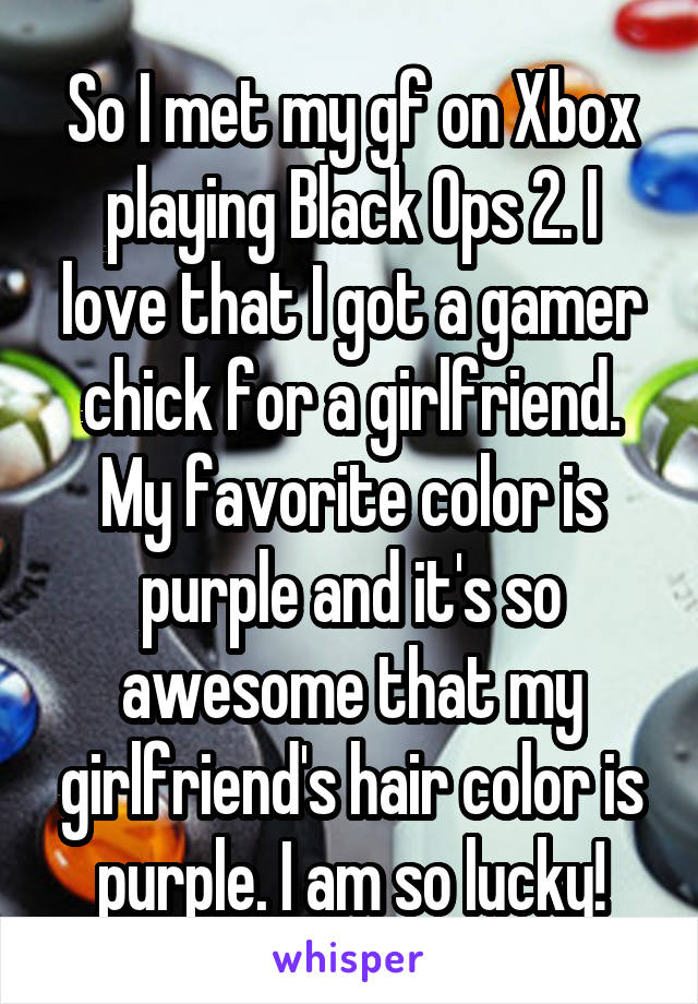 So I met my gf on Xbox playing Black Ops 2. I love that I got a gamer chick for a girlfriend. My favorite color is purple and it's so awesome that my girlfriend's hair color is purple. I am so lucky!