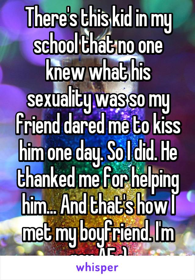 There's this kid in my school that no one knew what his sexuality was so my friend dared me to kiss him one day. So I did. He thanked me for helping him... And that's how I met my boyfriend. I'm gay AF :)