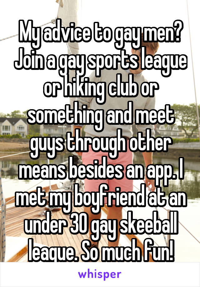 My advice to gay men? Join a gay sports league or hiking club or something and meet guys through other means besides an app. I met my boyfriend at an under 30 gay skeeball league. So much fun!