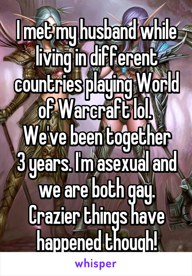 I met my husband while living in different countries playing World of Warcraft lol. 
We've been together 3 years. I'm asexual and we are both gay. Crazier things have happened though!