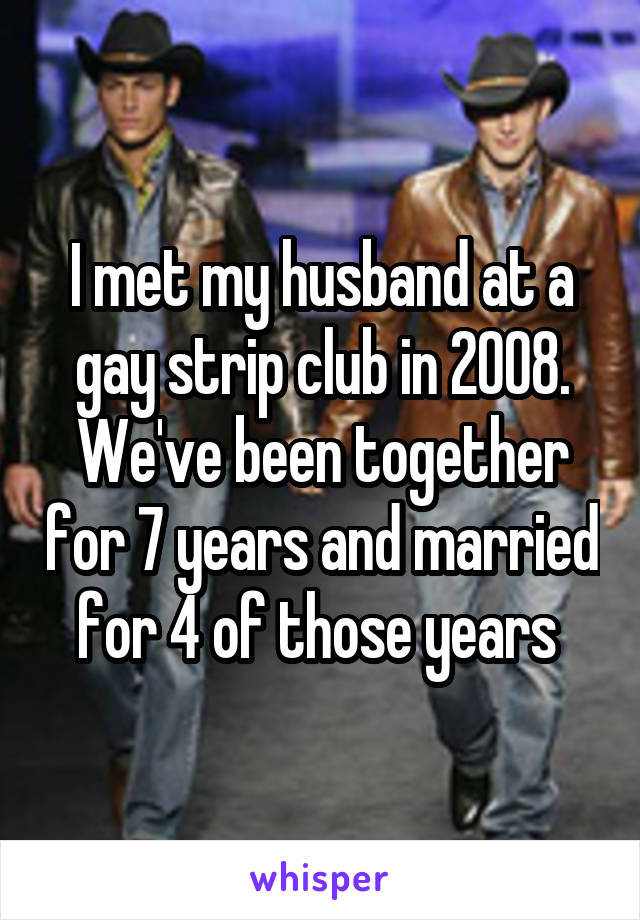 I met my husband at a gay strip club in 2008. We've been together for 7 years and married for 4 of those years 