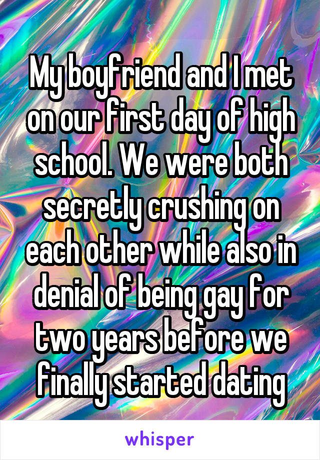 My boyfriend and I met on our first day of high school. We were both secretly crushing on each other while also in denial of being gay for two years before we finally started dating