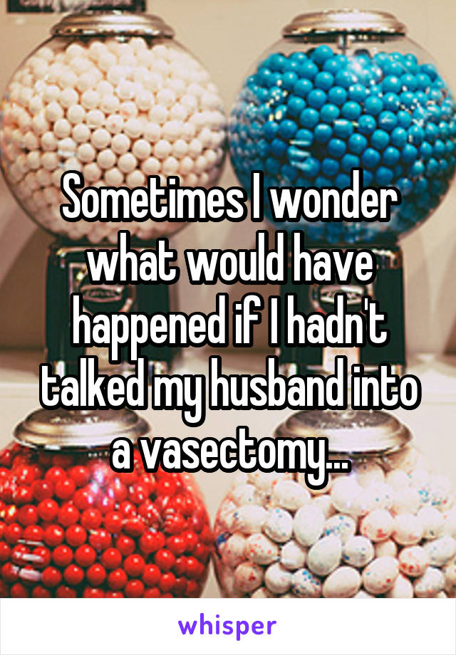Sometimes I wonder what would have happened if I hadn't talked my husband into a vasectomy...