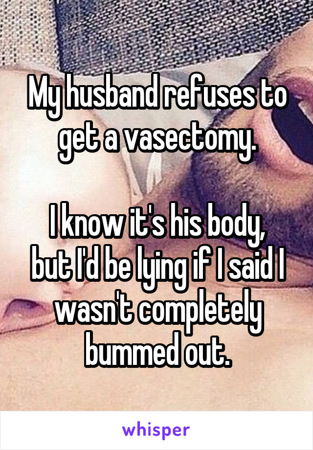 My husband refuses to get a vasectomy.

I know it's his body, but I'd be lying if I said I wasn't completely bummed out.