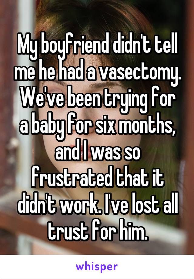My boyfriend didn't tell me he had a vasectomy.
We've been trying for a baby for six months, and I was so frustrated that it didn't work. I've lost all trust for him.