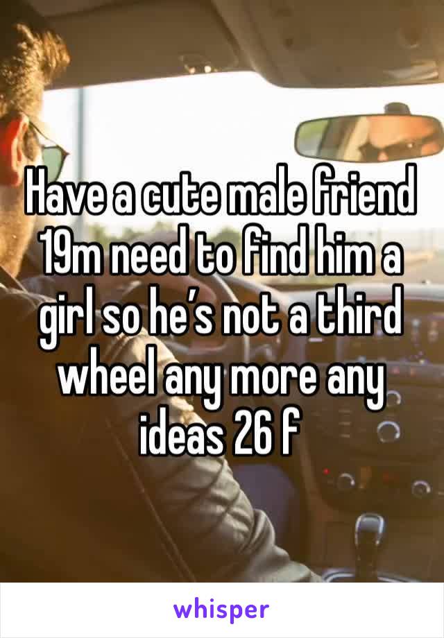 Have a cute male friend 19m need to find him a girl so he’s not a third wheel any more any ideas 26 f