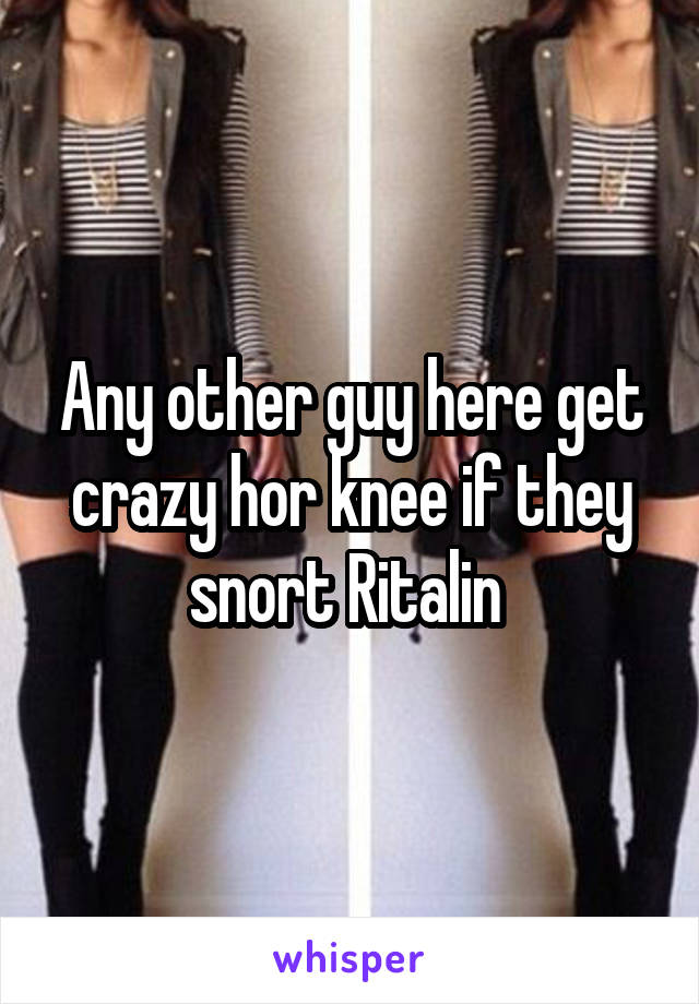 Any other guy here get crazy hor knee if they snort Ritalin 