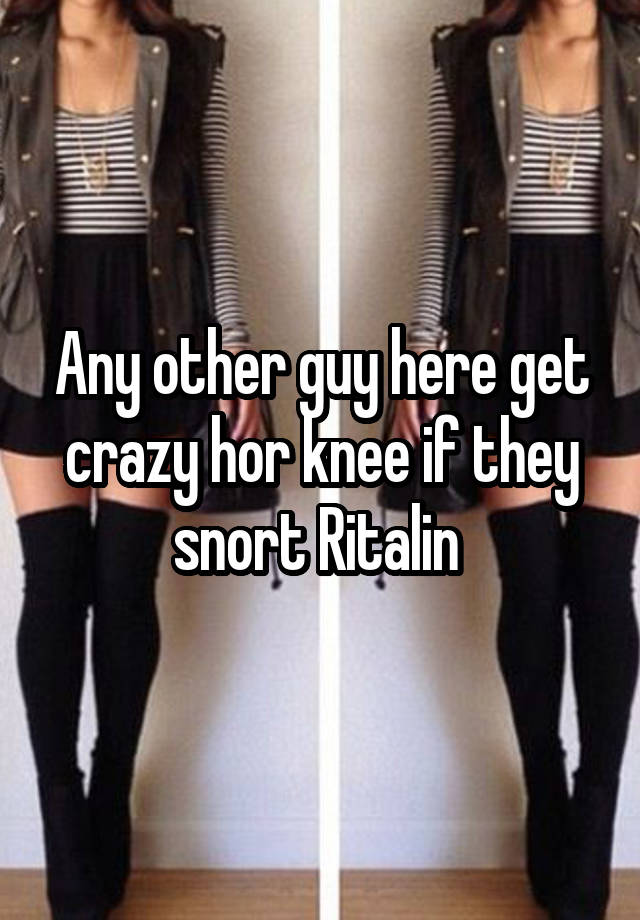 Any other guy here get crazy hor knee if they snort Ritalin 