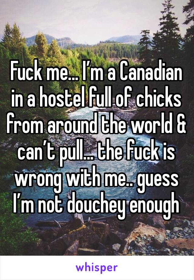 Fuck me... I’m a Canadian in a hostel full of chicks from around the world & can’t pull... the fuck is wrong with me.. guess I’m not douchey enough 