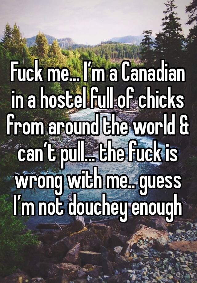 Fuck me... I’m a Canadian in a hostel full of chicks from around the world & can’t pull... the fuck is wrong with me.. guess I’m not douchey enough 