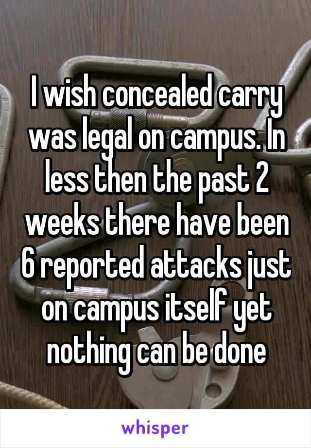 I wish concealed carry was legal on campus. In less then the past 2 weeks there have been 6 reported attacks just on campus itself yet nothing can be done