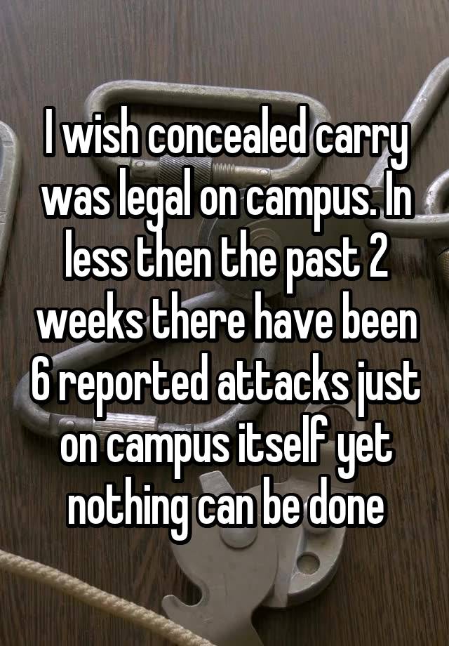 I wish concealed carry was legal on campus. In less then the past 2 weeks there have been 6 reported attacks just on campus itself yet nothing can be done